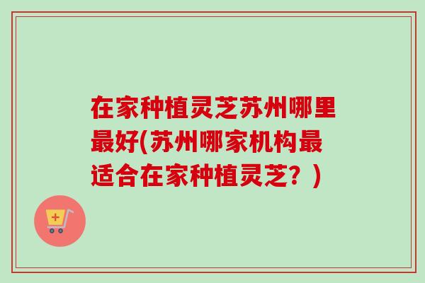 在家种植灵芝苏州哪里最好(苏州哪家机构最适合在家种植灵芝？)