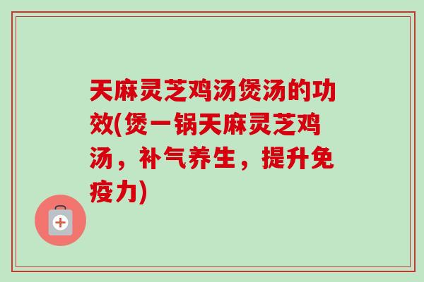 天麻灵芝鸡汤煲汤的功效(煲一锅天麻灵芝鸡汤，补气养生，提升免疫力)