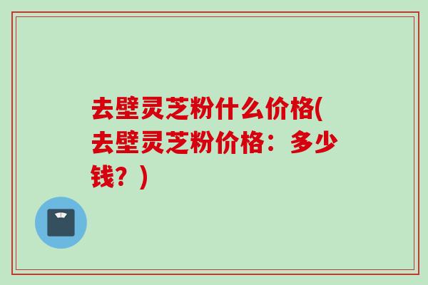 去壁灵芝粉什么价格(去壁灵芝粉价格:多少钱?) 去壁灵芝粉什么价格(去壁灵芝粉价格:多少钱?)