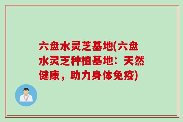 六盘水灵芝基地(六盘水灵芝种植基地：天然健康，助力身体免疫)