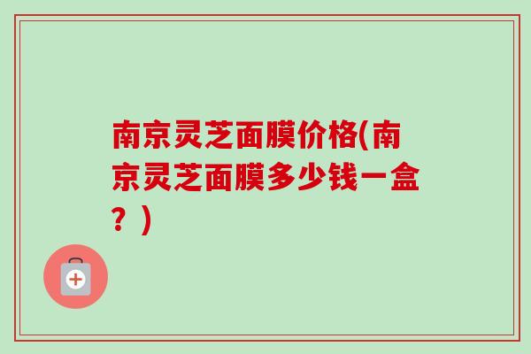 南京灵芝面膜价格(南京灵芝面膜多少钱一盒？)