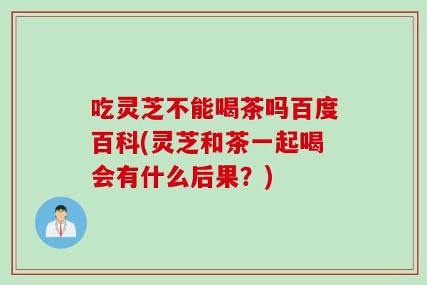 吃灵芝不能喝茶吗百度百科(灵芝和茶一起喝会有什么后果？)