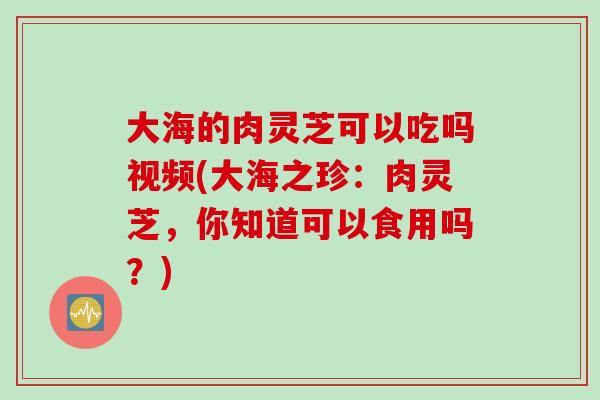 大海的肉灵芝可以吃吗视频(大海之珍：肉灵芝，你知道可以食用吗？)