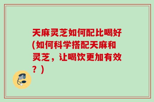 天麻灵芝如何配比喝好(如何科学搭配天麻和灵芝，让喝饮更加有效？)