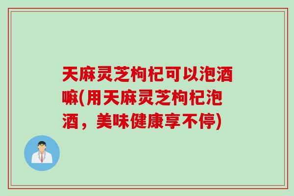 天麻灵芝枸杞可以泡酒嘛(用天麻灵芝枸杞泡酒，美味健康享不停)