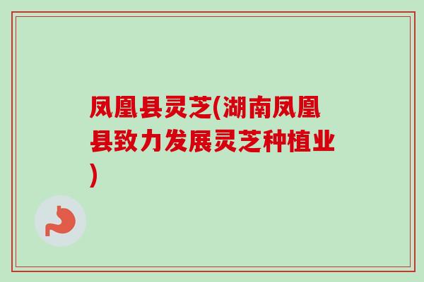 凤凰县灵芝(湖南凤凰县致力发展灵芝种植业)
