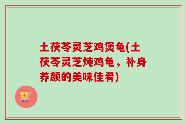 土茯苓灵芝鸡煲龟(土茯苓灵芝炖鸡龟，补身养颜的美味佳肴)