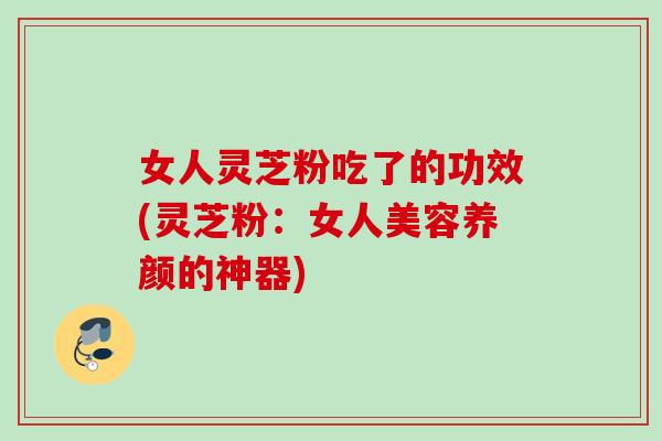 女人灵芝粉吃了的功效(灵芝粉：女人美容养颜的神器)