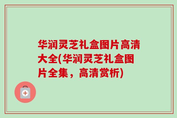 华润灵芝礼盒图片高清大全(华润灵芝礼盒图片全集，高清赏析)