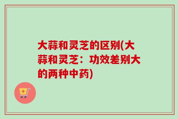 大蒜和灵芝的区别(大蒜和灵芝：功效差别大的两种)