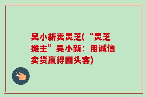 吴小新卖灵芝(“灵芝摊主”吴小新：用诚信卖货赢得回头客)