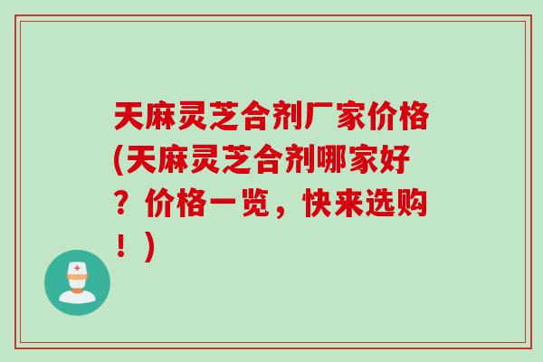 天麻灵芝合剂厂家价格(天麻灵芝合剂哪家好？价格一览，快来选购！)