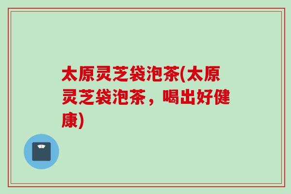 太原灵芝袋泡茶(太原灵芝袋泡茶，喝出好健康)