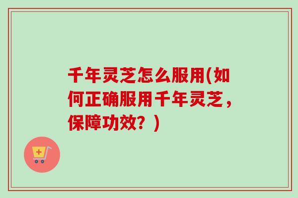千年灵芝怎么服用(如何正确服用千年灵芝，保障功效？)