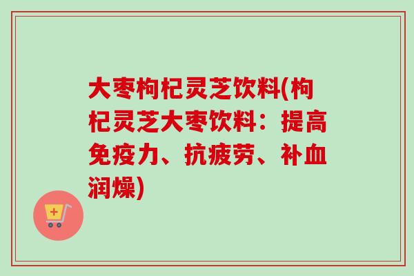 大枣枸杞灵芝饮料(枸杞灵芝大枣饮料：提高免疫力、、补润燥)