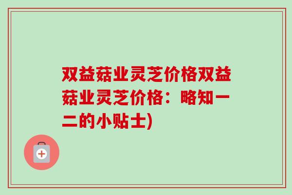 双益菇业灵芝价格双益菇业灵芝价格：略知一二的小贴士)