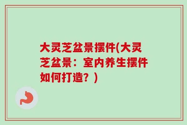 大灵芝盆景摆件(大灵芝盆景：室内养生摆件如何打造？)