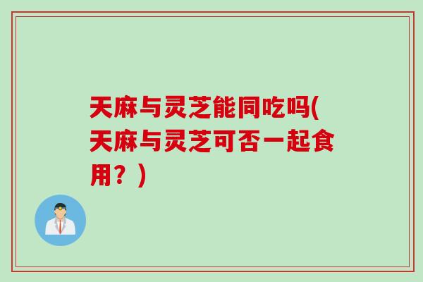 天麻与灵芝能同吃吗(天麻与灵芝可否一起食用？)