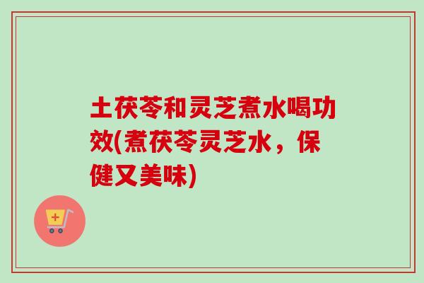 土茯苓和灵芝煮水喝功效(煮茯苓灵芝水,保健又美味) 土茯苓和灵芝煮水喝功效(煮茯苓灵芝水,保健又美味)