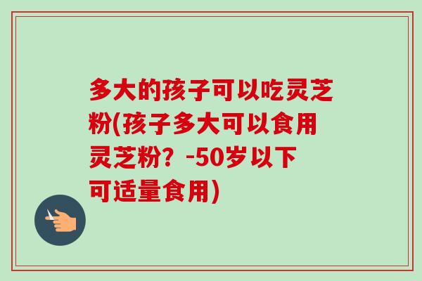 多大的孩子可以吃灵芝粉(孩子多大可以食用灵芝粉？-50岁以下可适量食用)