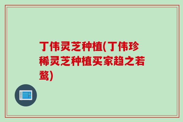 丁伟灵芝种植(丁伟珍稀灵芝种植买家趋之若鹜)