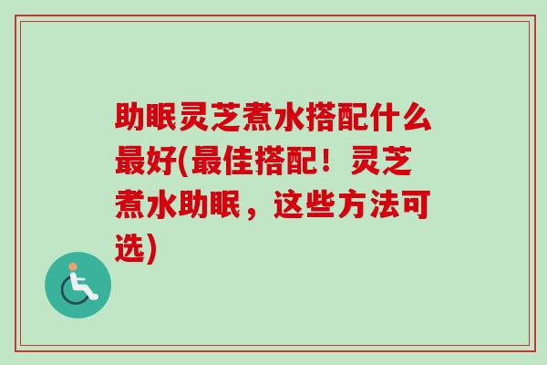 助眠灵芝煮水搭配什么好(佳搭配！灵芝煮水助眠，这些方法可选)