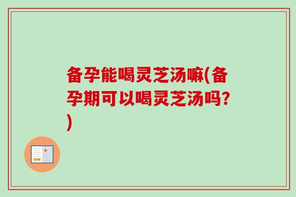 备孕能喝灵芝汤嘛(备孕期可以喝灵芝汤吗？)