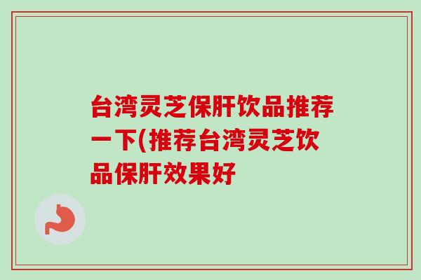台湾灵芝保肝饮品推荐一下(推荐台湾灵芝饮品保肝效果好