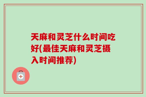 天麻和灵芝什么时间吃好(佳天麻和灵芝摄入时间推荐) 天麻和灵芝什么时间吃好(佳天麻和灵芝摄入时间推荐)
