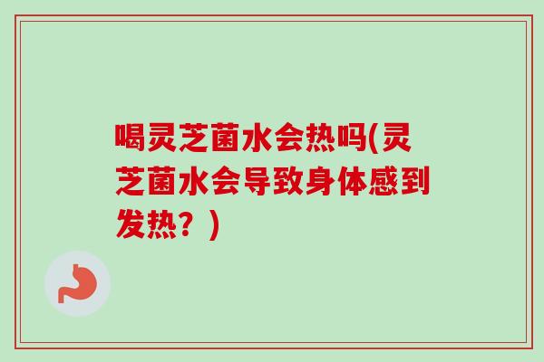 喝灵芝菌水会热吗(灵芝菌水会导致身体感到发热？)