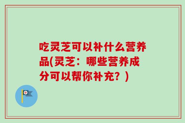 吃灵芝可以补什么营养品(灵芝：哪些营养成分可以帮你补充？)