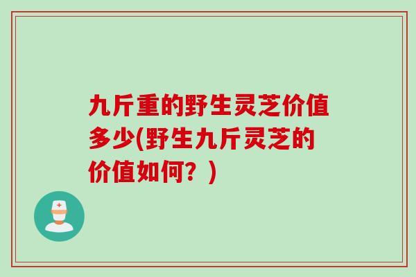 九斤重的野生灵芝价值多少(野生九斤灵芝的价值如何？)