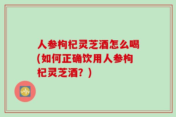 人参枸杞灵芝酒怎么喝(如何正确饮用人参枸杞灵芝酒？)