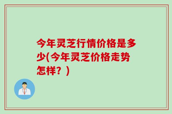 今年灵芝行情价格是多少(今年灵芝价格走势怎样？)