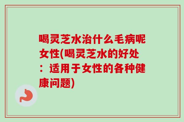 喝灵芝水治什么毛病呢女性(喝灵芝水的好处：适用于女性的各种健康问题)