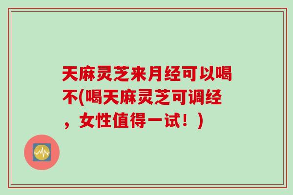 天麻灵芝来月经可以喝不(喝天麻灵芝可调经，女性值得一试！)