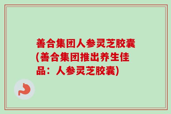 善合集团人参灵芝胶囊(善合集团推出养生佳品:人参灵芝胶囊) 善合集团人参灵芝胶囊(善合集团推出养生佳品:人参灵芝胶囊)