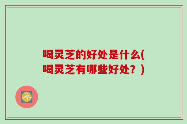 喝灵芝的好处是什么(喝灵芝有哪些好处？)