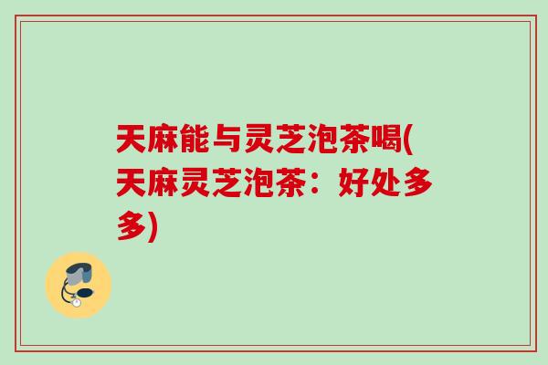 天麻能与灵芝泡茶喝(天麻灵芝泡茶：好处多多)