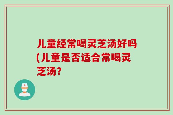儿童经常喝灵芝汤好吗(儿童是否适合常喝灵芝汤？