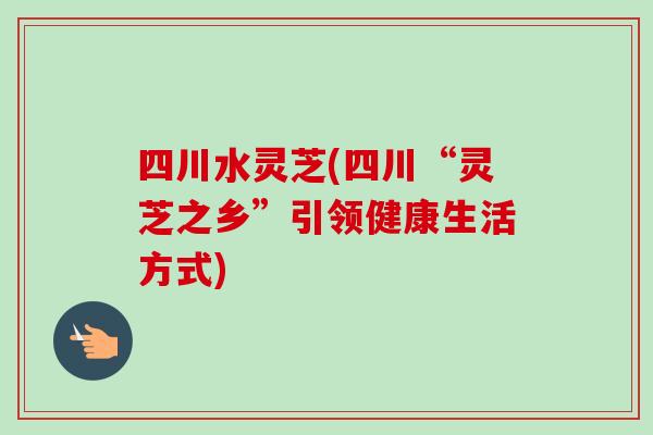 四川水灵芝(四川“灵芝之乡”引领健康生活方式)