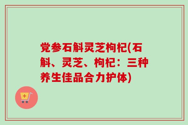党参石斛灵芝枸杞(石斛、灵芝、枸杞：三种养生佳品合力护体)