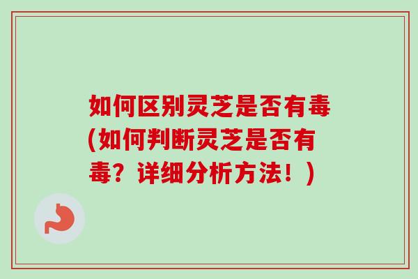 如何区别灵芝是否有毒(如何判断灵芝是否有毒？详细分析方法！)