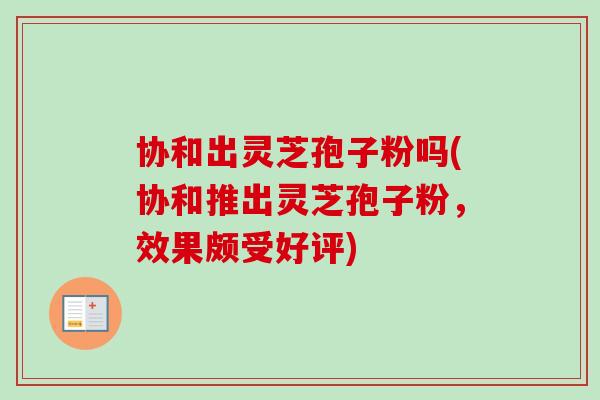 协和出灵芝孢子粉吗(协和推出灵芝孢子粉，效果颇受好评)