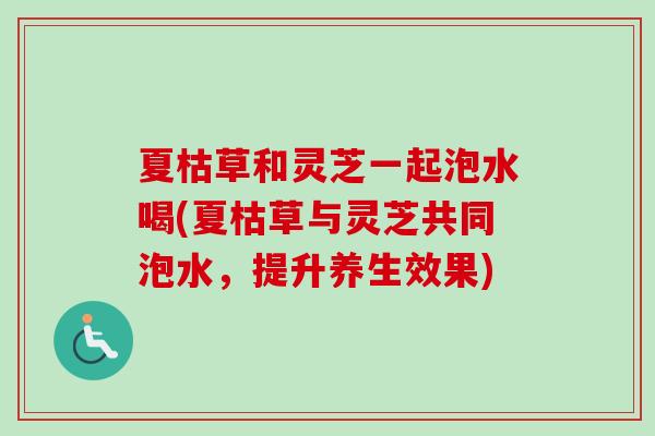 夏枯草和灵芝一起泡水喝(夏枯草与灵芝共同泡水，提升养生效果)