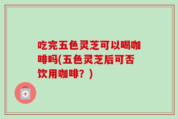 吃完五色灵芝可以喝咖啡吗(五色灵芝后可否饮用咖啡?) 吃完五色灵芝可以喝咖啡吗(五色灵芝后可否饮用咖啡?)