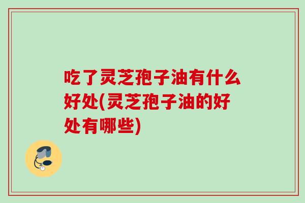 吃了灵芝孢子油有什么好处(灵芝孢子油的好处有哪些)