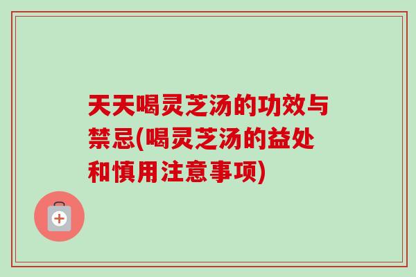 天天喝灵芝汤的功效与禁忌(喝灵芝汤的益处和慎用注意事项)