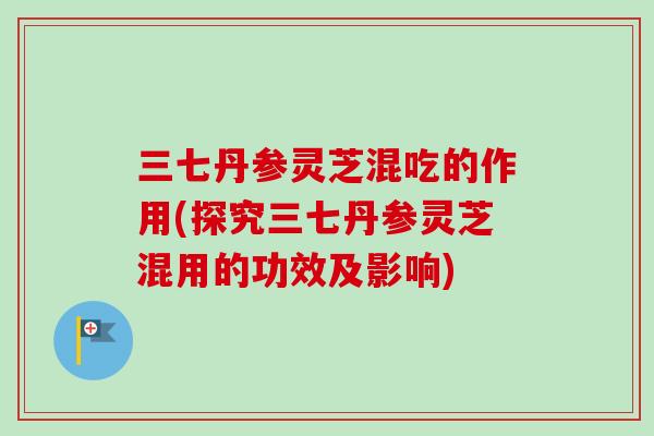 三七丹参灵芝混吃的作用(探究三七丹参灵芝混用的功效及影响)