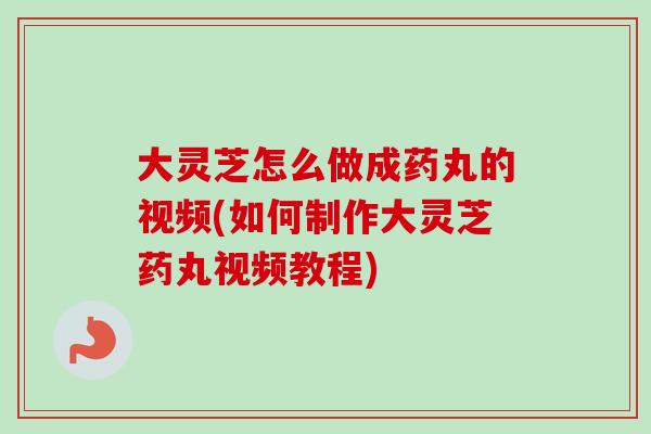 大灵芝怎么做成药丸的视频(如何制作大灵芝药丸视频教程)